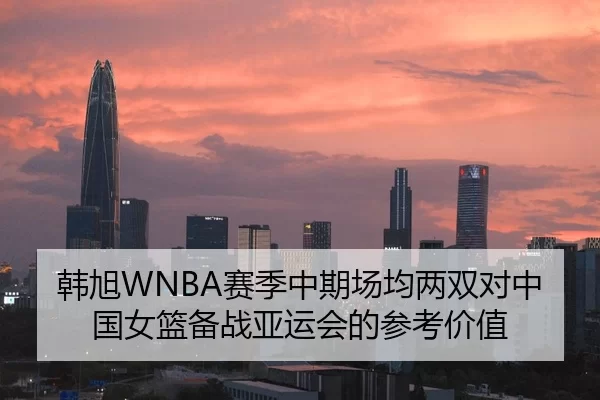 韩旭WNBA赛季中期场均两双对中国女篮备战亚运会的参考价值